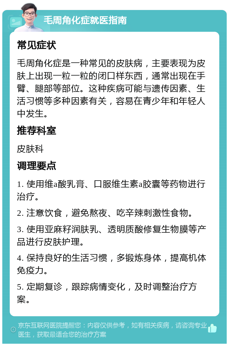 毛周角化症就医指南 常见症状 毛周角化症是一种常见的皮肤病，主要表现为皮肤上出现一粒一粒的闭口样东西，通常出现在手臂、腿部等部位。这种疾病可能与遗传因素、生活习惯等多种因素有关，容易在青少年和年轻人中发生。 推荐科室 皮肤科 调理要点 1. 使用维a酸乳膏、口服维生素a胶囊等药物进行治疗。 2. 注意饮食，避免熬夜、吃辛辣刺激性食物。 3. 使用亚麻籽润肤乳、透明质酸修复生物膜等产品进行皮肤护理。 4. 保持良好的生活习惯，多锻炼身体，提高机体免疫力。 5. 定期复诊，跟踪病情变化，及时调整治疗方案。