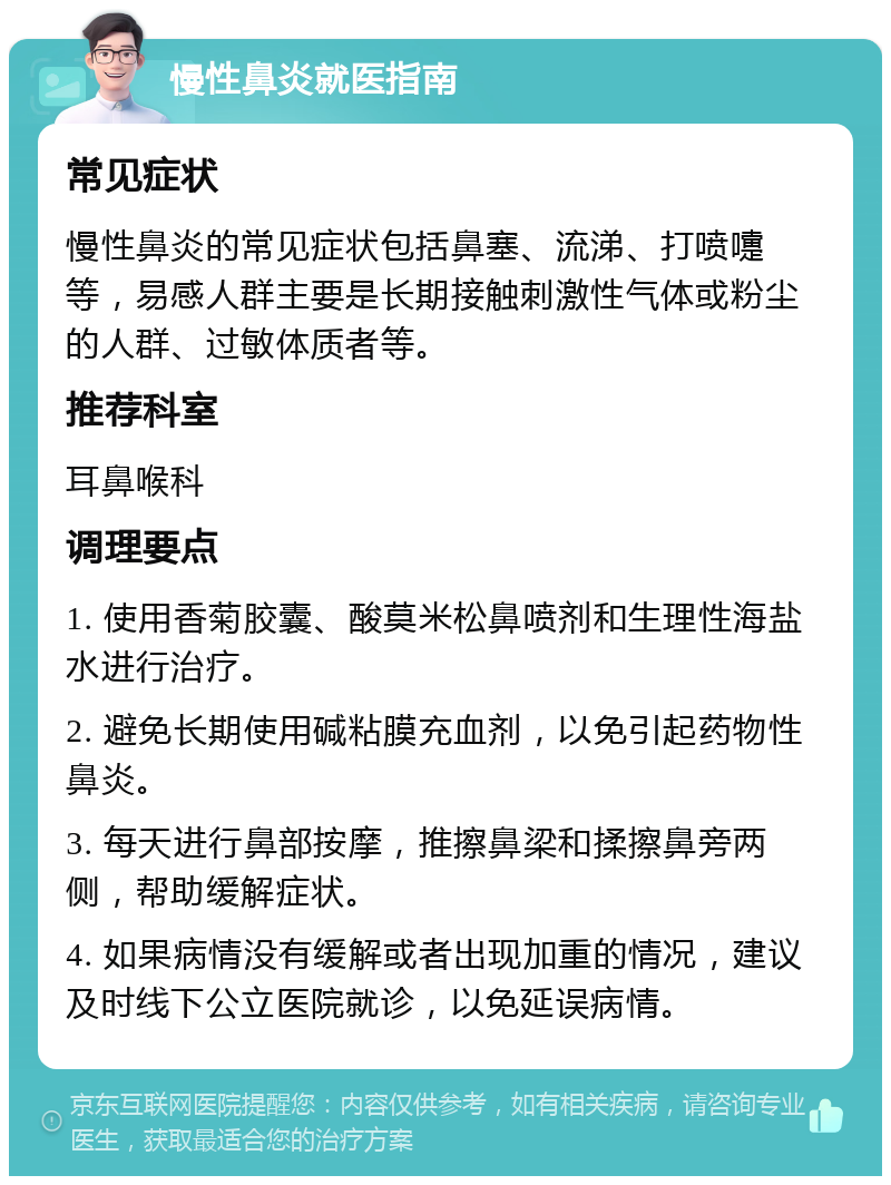 慢性鼻炎就医指南 常见症状 慢性鼻炎的常见症状包括鼻塞、流涕、打喷嚏等，易感人群主要是长期接触刺激性气体或粉尘的人群、过敏体质者等。 推荐科室 耳鼻喉科 调理要点 1. 使用香菊胶囊、酸莫米松鼻喷剂和生理性海盐水进行治疗。 2. 避免长期使用碱粘膜充血剂，以免引起药物性鼻炎。 3. 每天进行鼻部按摩，推擦鼻梁和揉擦鼻旁两侧，帮助缓解症状。 4. 如果病情没有缓解或者出现加重的情况，建议及时线下公立医院就诊，以免延误病情。