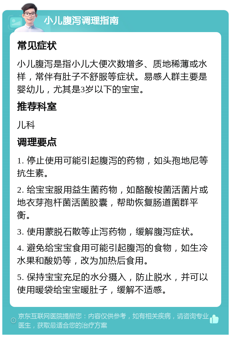 小儿腹泻调理指南 常见症状 小儿腹泻是指小儿大便次数增多、质地稀薄或水样，常伴有肚子不舒服等症状。易感人群主要是婴幼儿，尤其是3岁以下的宝宝。 推荐科室 儿科 调理要点 1. 停止使用可能引起腹泻的药物，如头孢地尼等抗生素。 2. 给宝宝服用益生菌药物，如酪酸梭菌活菌片或地衣芽孢杆菌活菌胶囊，帮助恢复肠道菌群平衡。 3. 使用蒙脱石散等止泻药物，缓解腹泻症状。 4. 避免给宝宝食用可能引起腹泻的食物，如生冷水果和酸奶等，改为加热后食用。 5. 保持宝宝充足的水分摄入，防止脱水，并可以使用暖袋给宝宝暖肚子，缓解不适感。