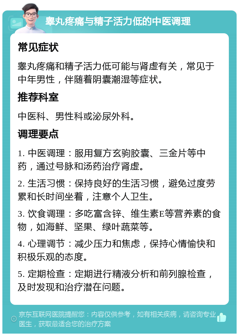 睾丸疼痛与精子活力低的中医调理 常见症状 睾丸疼痛和精子活力低可能与肾虚有关，常见于中年男性，伴随着阴囊潮湿等症状。 推荐科室 中医科、男性科或泌尿外科。 调理要点 1. 中医调理：服用复方玄驹胶囊、三金片等中药，通过号脉和汤药治疗肾虚。 2. 生活习惯：保持良好的生活习惯，避免过度劳累和长时间坐着，注意个人卫生。 3. 饮食调理：多吃富含锌、维生素E等营养素的食物，如海鲜、坚果、绿叶蔬菜等。 4. 心理调节：减少压力和焦虑，保持心情愉快和积极乐观的态度。 5. 定期检查：定期进行精液分析和前列腺检查，及时发现和治疗潜在问题。