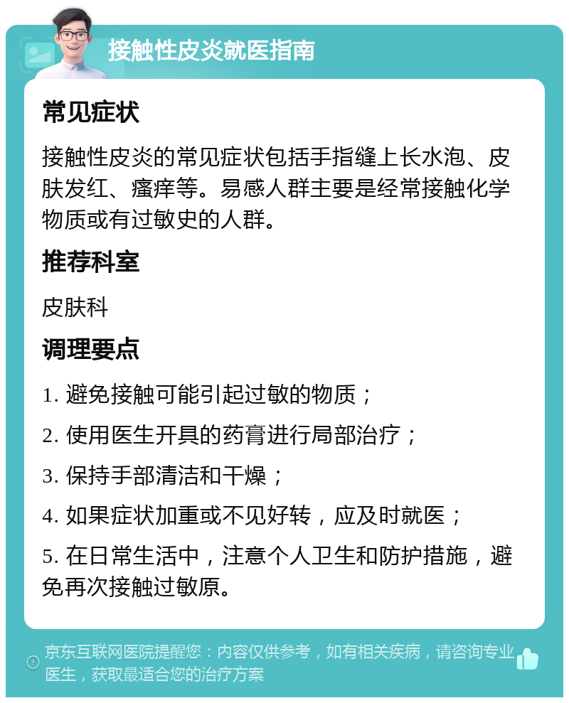 接触性皮炎就医指南 常见症状 接触性皮炎的常见症状包括手指缝上长水泡、皮肤发红、瘙痒等。易感人群主要是经常接触化学物质或有过敏史的人群。 推荐科室 皮肤科 调理要点 1. 避免接触可能引起过敏的物质； 2. 使用医生开具的药膏进行局部治疗； 3. 保持手部清洁和干燥； 4. 如果症状加重或不见好转，应及时就医； 5. 在日常生活中，注意个人卫生和防护措施，避免再次接触过敏原。