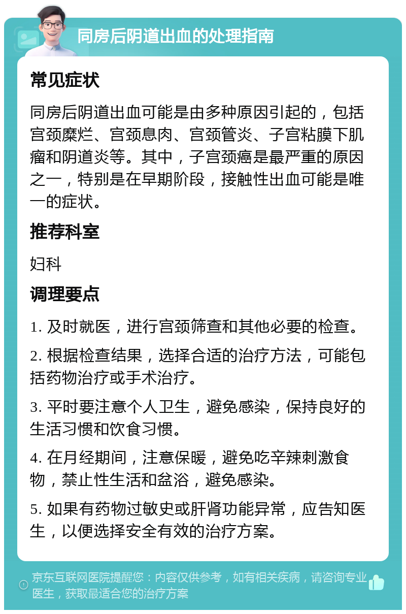 同房后阴道出血的处理指南 常见症状 同房后阴道出血可能是由多种原因引起的，包括宫颈糜烂、宫颈息肉、宫颈管炎、子宫粘膜下肌瘤和阴道炎等。其中，子宫颈癌是最严重的原因之一，特别是在早期阶段，接触性出血可能是唯一的症状。 推荐科室 妇科 调理要点 1. 及时就医，进行宫颈筛查和其他必要的检查。 2. 根据检查结果，选择合适的治疗方法，可能包括药物治疗或手术治疗。 3. 平时要注意个人卫生，避免感染，保持良好的生活习惯和饮食习惯。 4. 在月经期间，注意保暖，避免吃辛辣刺激食物，禁止性生活和盆浴，避免感染。 5. 如果有药物过敏史或肝肾功能异常，应告知医生，以便选择安全有效的治疗方案。