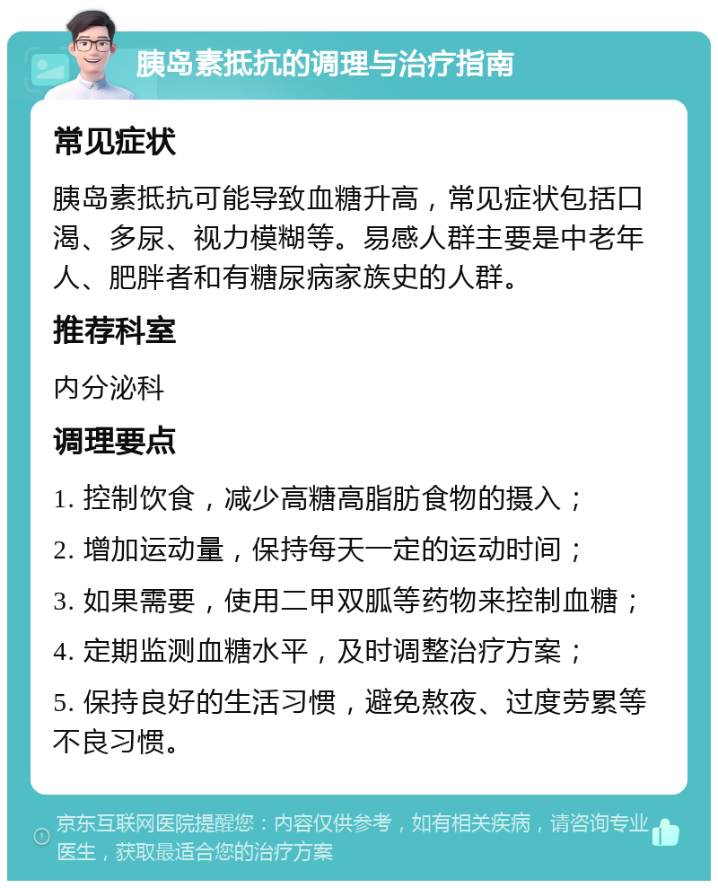 胰岛素抵抗的调理与治疗指南 常见症状 胰岛素抵抗可能导致血糖升高，常见症状包括口渴、多尿、视力模糊等。易感人群主要是中老年人、肥胖者和有糖尿病家族史的人群。 推荐科室 内分泌科 调理要点 1. 控制饮食，减少高糖高脂肪食物的摄入； 2. 增加运动量，保持每天一定的运动时间； 3. 如果需要，使用二甲双胍等药物来控制血糖； 4. 定期监测血糖水平，及时调整治疗方案； 5. 保持良好的生活习惯，避免熬夜、过度劳累等不良习惯。