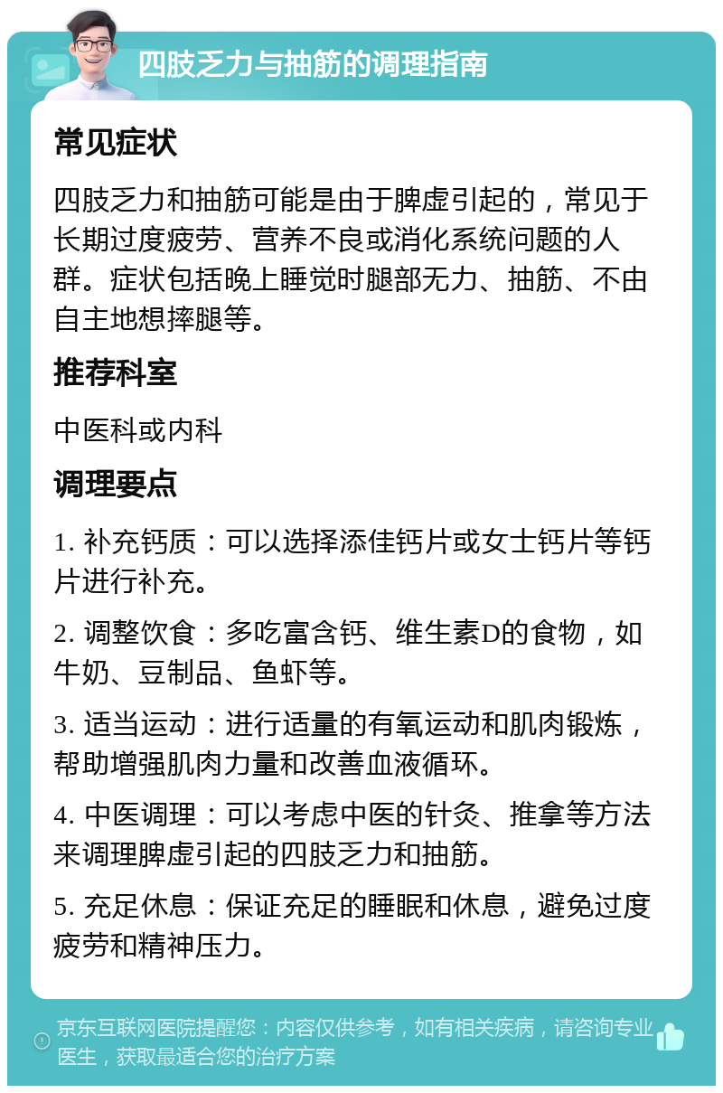 四肢乏力与抽筋的调理指南 常见症状 四肢乏力和抽筋可能是由于脾虚引起的，常见于长期过度疲劳、营养不良或消化系统问题的人群。症状包括晚上睡觉时腿部无力、抽筋、不由自主地想摔腿等。 推荐科室 中医科或内科 调理要点 1. 补充钙质：可以选择添佳钙片或女士钙片等钙片进行补充。 2. 调整饮食：多吃富含钙、维生素D的食物，如牛奶、豆制品、鱼虾等。 3. 适当运动：进行适量的有氧运动和肌肉锻炼，帮助增强肌肉力量和改善血液循环。 4. 中医调理：可以考虑中医的针灸、推拿等方法来调理脾虚引起的四肢乏力和抽筋。 5. 充足休息：保证充足的睡眠和休息，避免过度疲劳和精神压力。