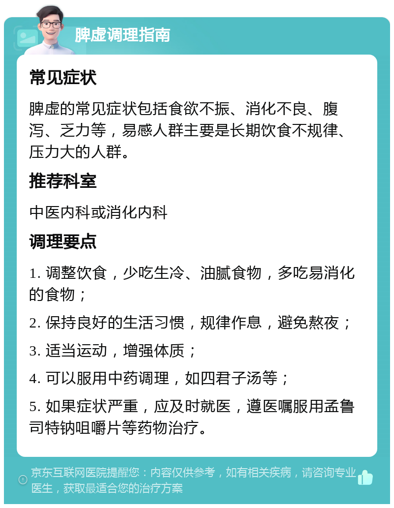 脾虚调理指南 常见症状 脾虚的常见症状包括食欲不振、消化不良、腹泻、乏力等，易感人群主要是长期饮食不规律、压力大的人群。 推荐科室 中医内科或消化内科 调理要点 1. 调整饮食，少吃生冷、油腻食物，多吃易消化的食物； 2. 保持良好的生活习惯，规律作息，避免熬夜； 3. 适当运动，增强体质； 4. 可以服用中药调理，如四君子汤等； 5. 如果症状严重，应及时就医，遵医嘱服用孟鲁司特钠咀嚼片等药物治疗。