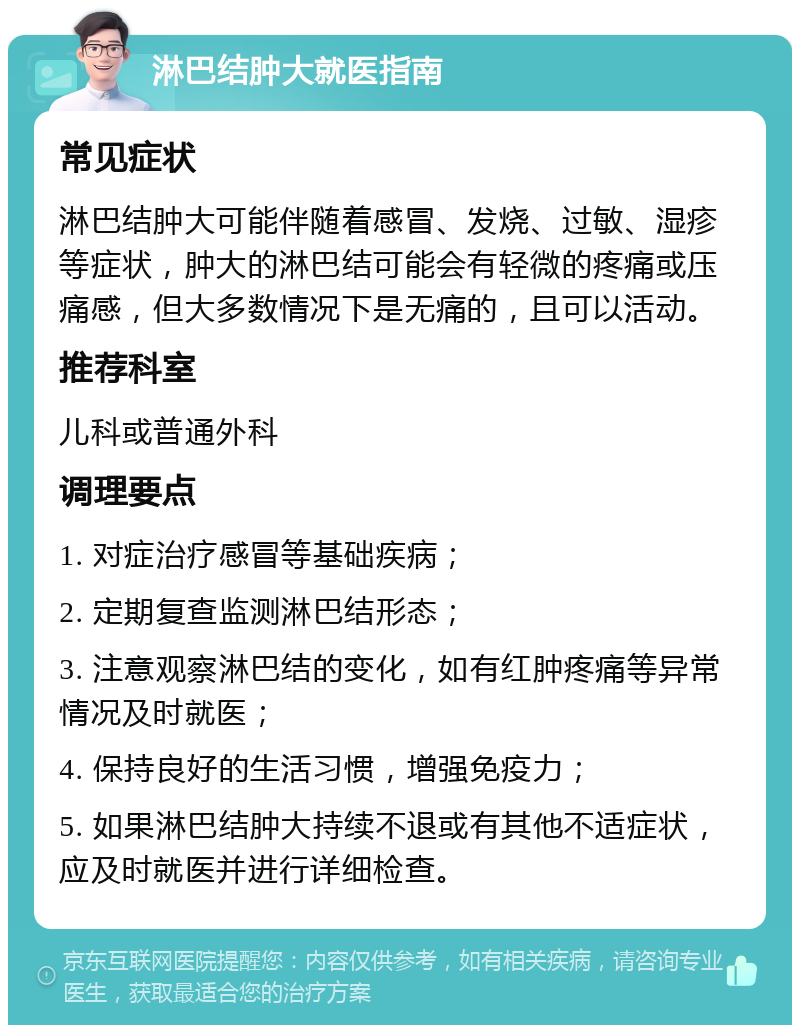 淋巴结肿大就医指南 常见症状 淋巴结肿大可能伴随着感冒、发烧、过敏、湿疹等症状，肿大的淋巴结可能会有轻微的疼痛或压痛感，但大多数情况下是无痛的，且可以活动。 推荐科室 儿科或普通外科 调理要点 1. 对症治疗感冒等基础疾病； 2. 定期复查监测淋巴结形态； 3. 注意观察淋巴结的变化，如有红肿疼痛等异常情况及时就医； 4. 保持良好的生活习惯，增强免疫力； 5. 如果淋巴结肿大持续不退或有其他不适症状，应及时就医并进行详细检查。