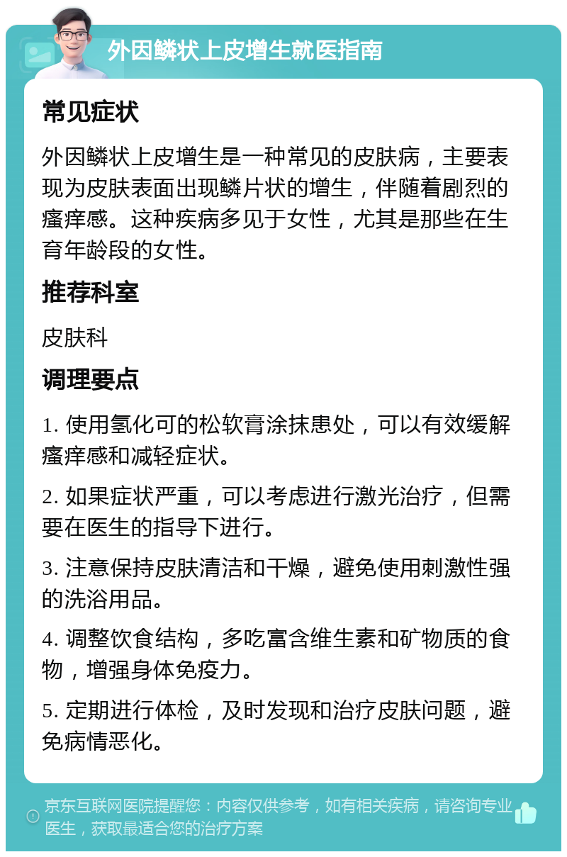 外因鳞状上皮增生就医指南 常见症状 外因鳞状上皮增生是一种常见的皮肤病，主要表现为皮肤表面出现鳞片状的增生，伴随着剧烈的瘙痒感。这种疾病多见于女性，尤其是那些在生育年龄段的女性。 推荐科室 皮肤科 调理要点 1. 使用氢化可的松软膏涂抹患处，可以有效缓解瘙痒感和减轻症状。 2. 如果症状严重，可以考虑进行激光治疗，但需要在医生的指导下进行。 3. 注意保持皮肤清洁和干燥，避免使用刺激性强的洗浴用品。 4. 调整饮食结构，多吃富含维生素和矿物质的食物，增强身体免疫力。 5. 定期进行体检，及时发现和治疗皮肤问题，避免病情恶化。