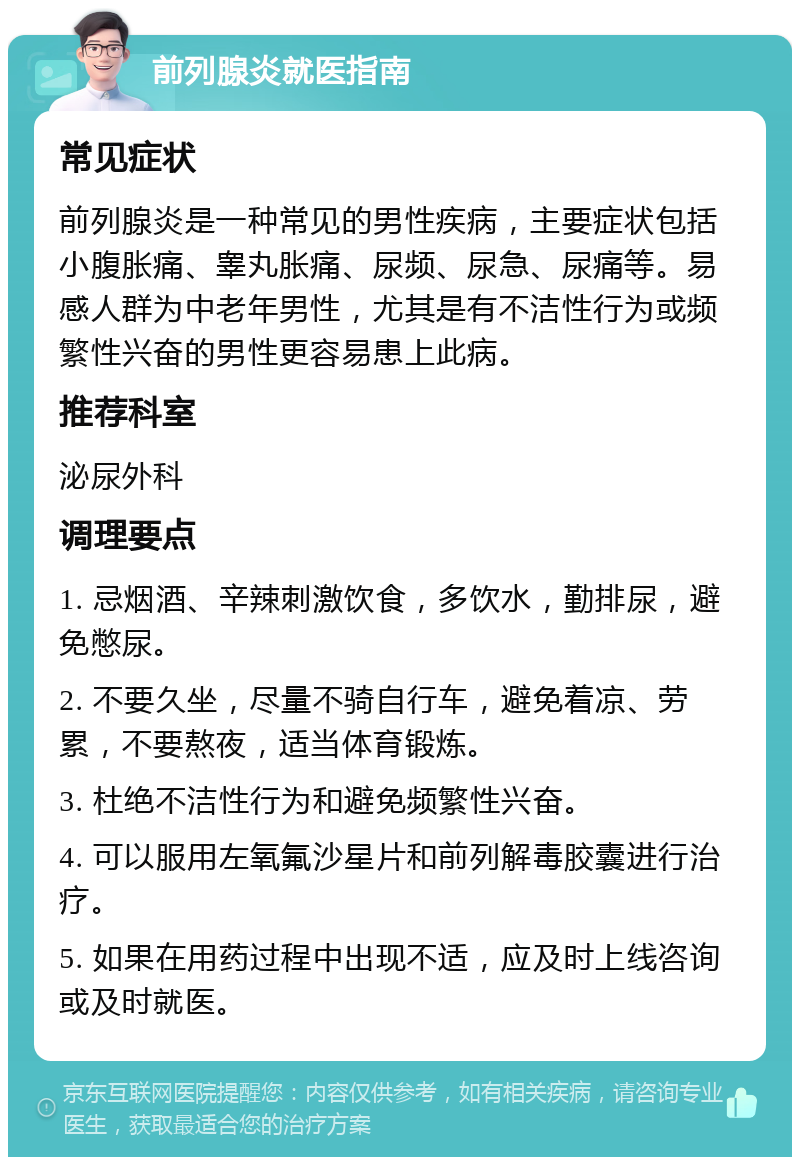 前列腺炎就医指南 常见症状 前列腺炎是一种常见的男性疾病，主要症状包括小腹胀痛、睾丸胀痛、尿频、尿急、尿痛等。易感人群为中老年男性，尤其是有不洁性行为或频繁性兴奋的男性更容易患上此病。 推荐科室 泌尿外科 调理要点 1. 忌烟酒、辛辣刺激饮食，多饮水，勤排尿，避免憋尿。 2. 不要久坐，尽量不骑自行车，避免着凉、劳累，不要熬夜，适当体育锻炼。 3. 杜绝不洁性行为和避免频繁性兴奋。 4. 可以服用左氧氟沙星片和前列解毒胶囊进行治疗。 5. 如果在用药过程中出现不适，应及时上线咨询或及时就医。