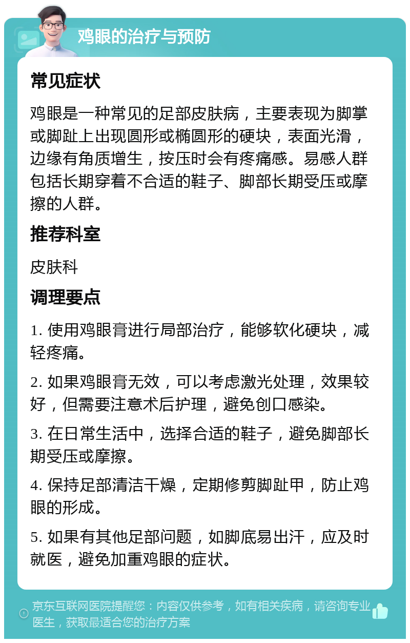 鸡眼的治疗与预防 常见症状 鸡眼是一种常见的足部皮肤病，主要表现为脚掌或脚趾上出现圆形或椭圆形的硬块，表面光滑，边缘有角质增生，按压时会有疼痛感。易感人群包括长期穿着不合适的鞋子、脚部长期受压或摩擦的人群。 推荐科室 皮肤科 调理要点 1. 使用鸡眼膏进行局部治疗，能够软化硬块，减轻疼痛。 2. 如果鸡眼膏无效，可以考虑激光处理，效果较好，但需要注意术后护理，避免创口感染。 3. 在日常生活中，选择合适的鞋子，避免脚部长期受压或摩擦。 4. 保持足部清洁干燥，定期修剪脚趾甲，防止鸡眼的形成。 5. 如果有其他足部问题，如脚底易出汗，应及时就医，避免加重鸡眼的症状。