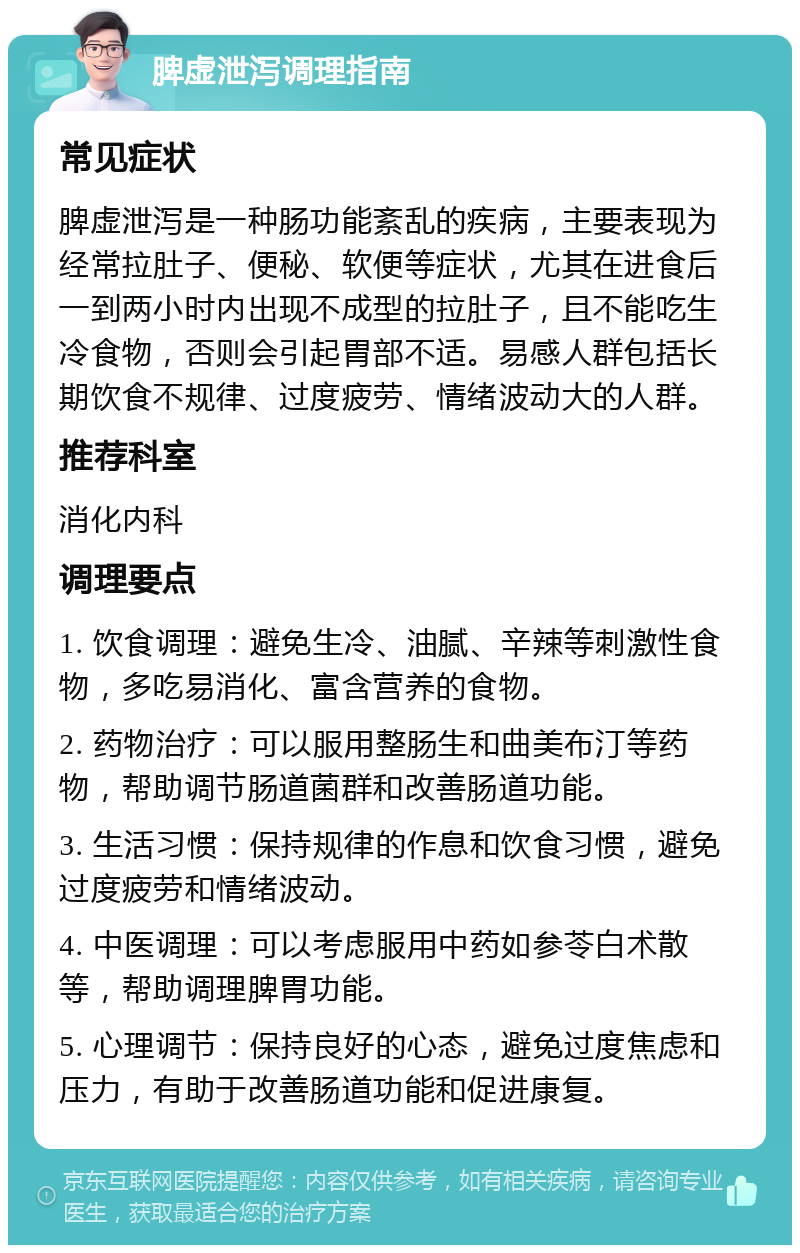 脾虚泄泻调理指南 常见症状 脾虚泄泻是一种肠功能紊乱的疾病，主要表现为经常拉肚子、便秘、软便等症状，尤其在进食后一到两小时内出现不成型的拉肚子，且不能吃生冷食物，否则会引起胃部不适。易感人群包括长期饮食不规律、过度疲劳、情绪波动大的人群。 推荐科室 消化内科 调理要点 1. 饮食调理：避免生冷、油腻、辛辣等刺激性食物，多吃易消化、富含营养的食物。 2. 药物治疗：可以服用整肠生和曲美布汀等药物，帮助调节肠道菌群和改善肠道功能。 3. 生活习惯：保持规律的作息和饮食习惯，避免过度疲劳和情绪波动。 4. 中医调理：可以考虑服用中药如参苓白术散等，帮助调理脾胃功能。 5. 心理调节：保持良好的心态，避免过度焦虑和压力，有助于改善肠道功能和促进康复。