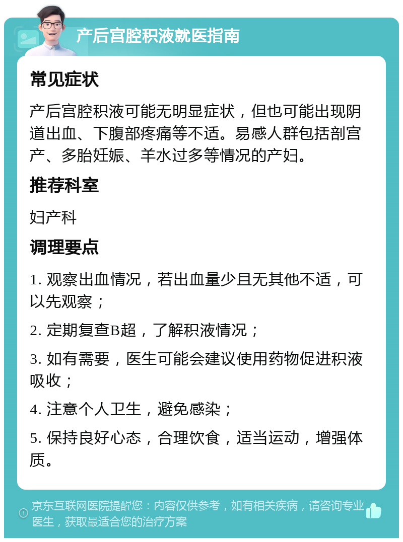 产后宫腔积液就医指南 常见症状 产后宫腔积液可能无明显症状，但也可能出现阴道出血、下腹部疼痛等不适。易感人群包括剖宫产、多胎妊娠、羊水过多等情况的产妇。 推荐科室 妇产科 调理要点 1. 观察出血情况，若出血量少且无其他不适，可以先观察； 2. 定期复查B超，了解积液情况； 3. 如有需要，医生可能会建议使用药物促进积液吸收； 4. 注意个人卫生，避免感染； 5. 保持良好心态，合理饮食，适当运动，增强体质。