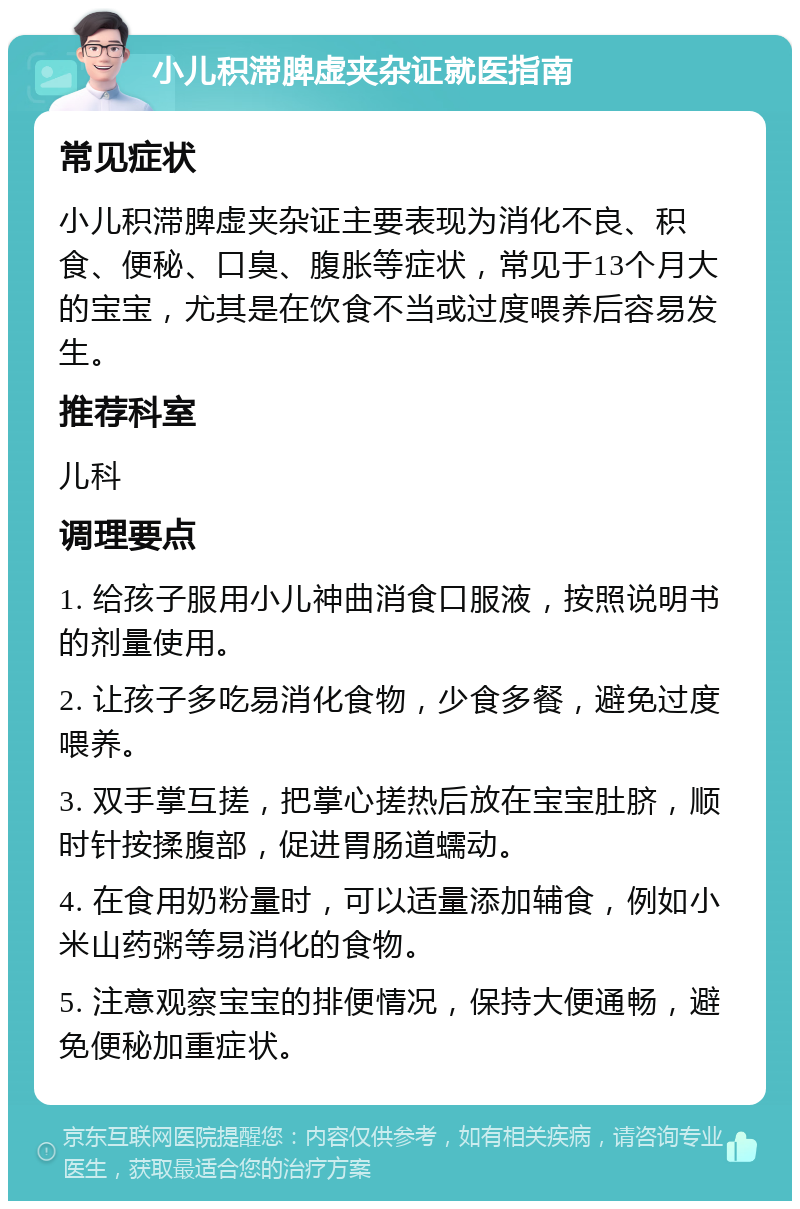 小儿积滞脾虚夹杂证就医指南 常见症状 小儿积滞脾虚夹杂证主要表现为消化不良、积食、便秘、口臭、腹胀等症状，常见于13个月大的宝宝，尤其是在饮食不当或过度喂养后容易发生。 推荐科室 儿科 调理要点 1. 给孩子服用小儿神曲消食口服液，按照说明书的剂量使用。 2. 让孩子多吃易消化食物，少食多餐，避免过度喂养。 3. 双手掌互搓，把掌心搓热后放在宝宝肚脐，顺时针按揉腹部，促进胃肠道蠕动。 4. 在食用奶粉量时，可以适量添加辅食，例如小米山药粥等易消化的食物。 5. 注意观察宝宝的排便情况，保持大便通畅，避免便秘加重症状。