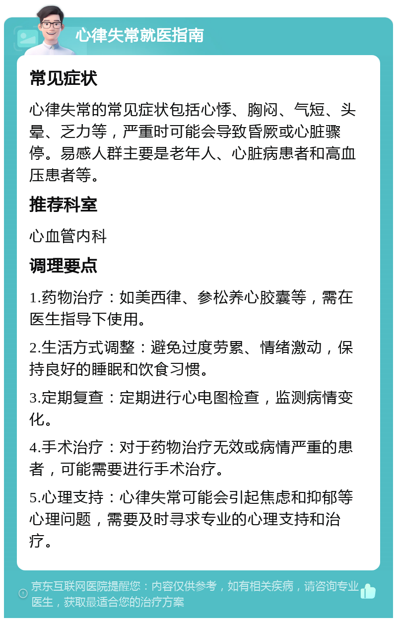 心律失常就医指南 常见症状 心律失常的常见症状包括心悸、胸闷、气短、头晕、乏力等，严重时可能会导致昏厥或心脏骤停。易感人群主要是老年人、心脏病患者和高血压患者等。 推荐科室 心血管内科 调理要点 1.药物治疗：如美西律、参松养心胶囊等，需在医生指导下使用。 2.生活方式调整：避免过度劳累、情绪激动，保持良好的睡眠和饮食习惯。 3.定期复查：定期进行心电图检查，监测病情变化。 4.手术治疗：对于药物治疗无效或病情严重的患者，可能需要进行手术治疗。 5.心理支持：心律失常可能会引起焦虑和抑郁等心理问题，需要及时寻求专业的心理支持和治疗。