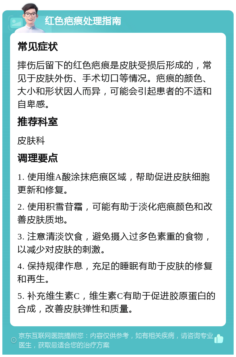 红色疤痕处理指南 常见症状 摔伤后留下的红色疤痕是皮肤受损后形成的，常见于皮肤外伤、手术切口等情况。疤痕的颜色、大小和形状因人而异，可能会引起患者的不适和自卑感。 推荐科室 皮肤科 调理要点 1. 使用维A酸涂抹疤痕区域，帮助促进皮肤细胞更新和修复。 2. 使用积雪苷霜，可能有助于淡化疤痕颜色和改善皮肤质地。 3. 注意清淡饮食，避免摄入过多色素重的食物，以减少对皮肤的刺激。 4. 保持规律作息，充足的睡眠有助于皮肤的修复和再生。 5. 补充维生素C，维生素C有助于促进胶原蛋白的合成，改善皮肤弹性和质量。