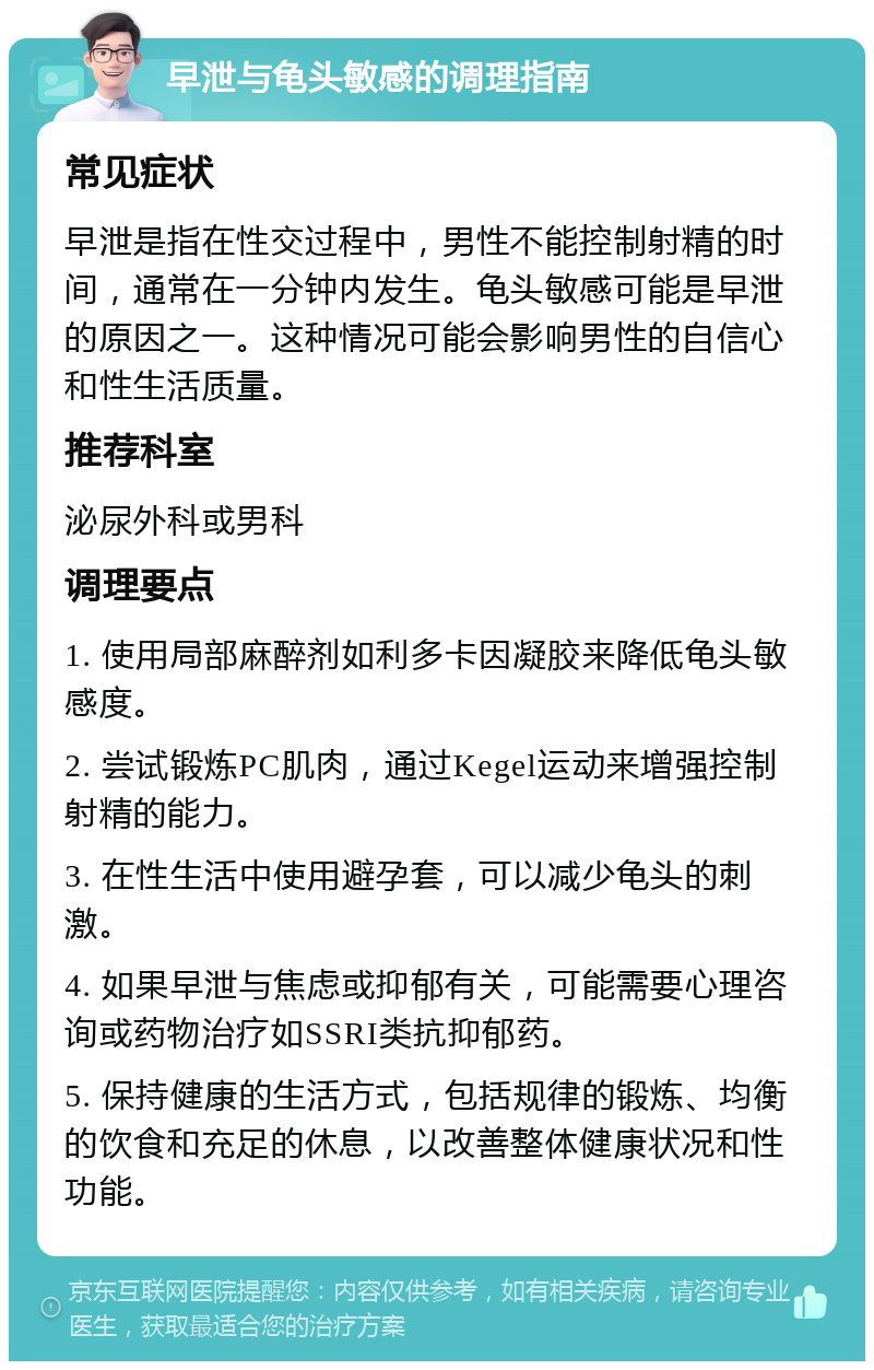 早泄与龟头敏感的调理指南 常见症状 早泄是指在性交过程中，男性不能控制射精的时间，通常在一分钟内发生。龟头敏感可能是早泄的原因之一。这种情况可能会影响男性的自信心和性生活质量。 推荐科室 泌尿外科或男科 调理要点 1. 使用局部麻醉剂如利多卡因凝胶来降低龟头敏感度。 2. 尝试锻炼PC肌肉，通过Kegel运动来增强控制射精的能力。 3. 在性生活中使用避孕套，可以减少龟头的刺激。 4. 如果早泄与焦虑或抑郁有关，可能需要心理咨询或药物治疗如SSRI类抗抑郁药。 5. 保持健康的生活方式，包括规律的锻炼、均衡的饮食和充足的休息，以改善整体健康状况和性功能。