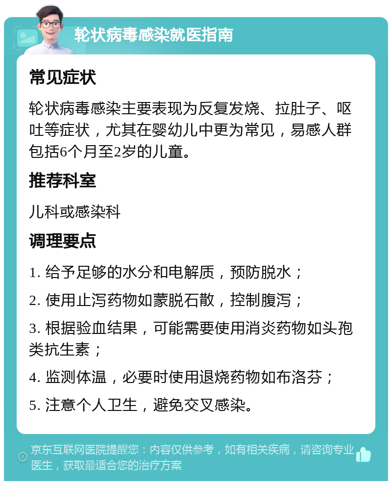 轮状病毒感染就医指南 常见症状 轮状病毒感染主要表现为反复发烧、拉肚子、呕吐等症状，尤其在婴幼儿中更为常见，易感人群包括6个月至2岁的儿童。 推荐科室 儿科或感染科 调理要点 1. 给予足够的水分和电解质，预防脱水； 2. 使用止泻药物如蒙脱石散，控制腹泻； 3. 根据验血结果，可能需要使用消炎药物如头孢类抗生素； 4. 监测体温，必要时使用退烧药物如布洛芬； 5. 注意个人卫生，避免交叉感染。