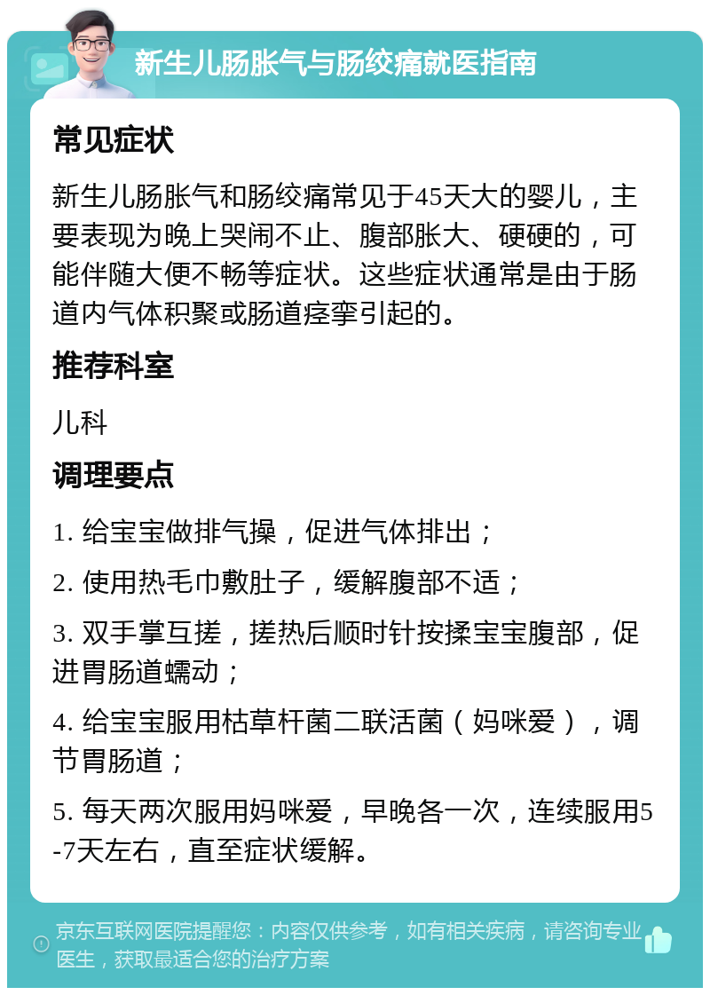 新生儿肠胀气与肠绞痛就医指南 常见症状 新生儿肠胀气和肠绞痛常见于45天大的婴儿，主要表现为晚上哭闹不止、腹部胀大、硬硬的，可能伴随大便不畅等症状。这些症状通常是由于肠道内气体积聚或肠道痉挛引起的。 推荐科室 儿科 调理要点 1. 给宝宝做排气操，促进气体排出； 2. 使用热毛巾敷肚子，缓解腹部不适； 3. 双手掌互搓，搓热后顺时针按揉宝宝腹部，促进胃肠道蠕动； 4. 给宝宝服用枯草杆菌二联活菌（妈咪爱），调节胃肠道； 5. 每天两次服用妈咪爱，早晚各一次，连续服用5-7天左右，直至症状缓解。