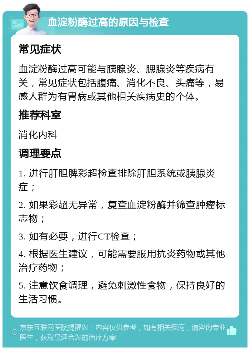 血淀粉酶过高的原因与检查 常见症状 血淀粉酶过高可能与胰腺炎、腮腺炎等疾病有关，常见症状包括腹痛、消化不良、头痛等，易感人群为有胃病或其他相关疾病史的个体。 推荐科室 消化内科 调理要点 1. 进行肝胆脾彩超检查排除肝胆系统或胰腺炎症； 2. 如果彩超无异常，复查血淀粉酶并筛查肿瘤标志物； 3. 如有必要，进行CT检查； 4. 根据医生建议，可能需要服用抗炎药物或其他治疗药物； 5. 注意饮食调理，避免刺激性食物，保持良好的生活习惯。