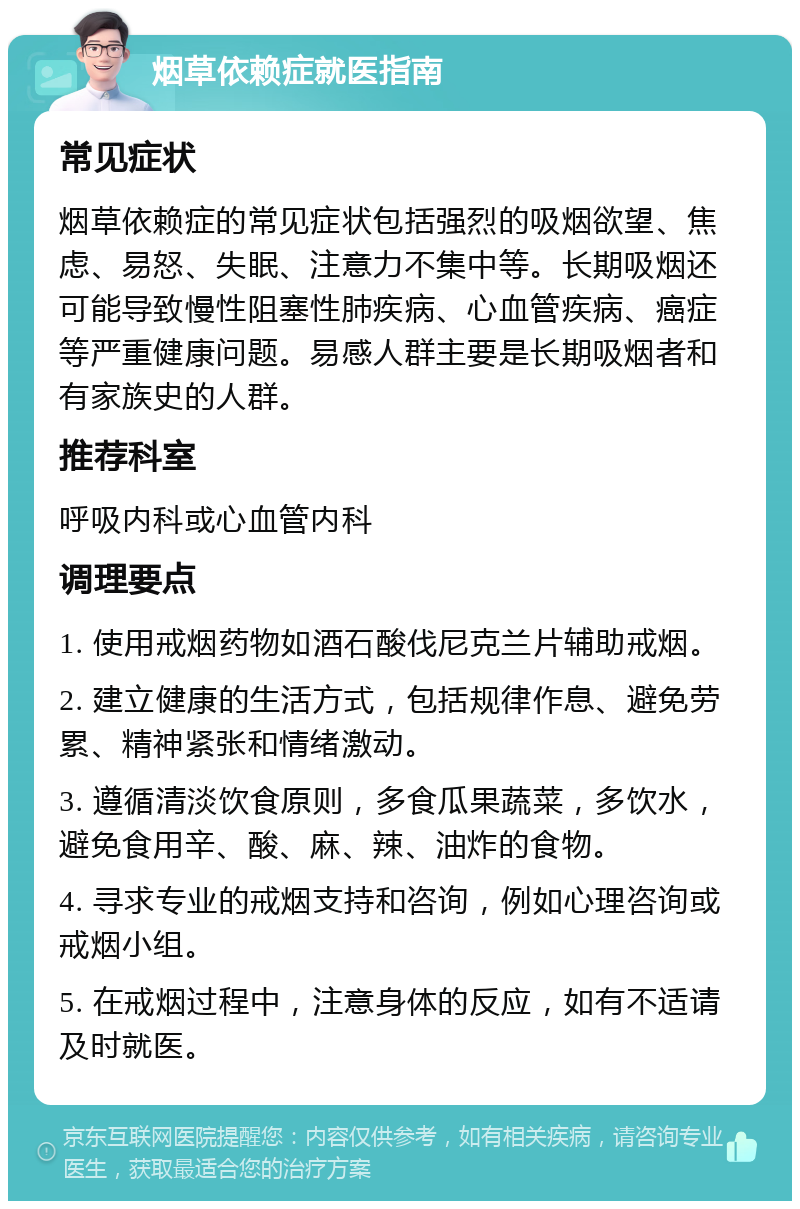 烟草依赖症就医指南 常见症状 烟草依赖症的常见症状包括强烈的吸烟欲望、焦虑、易怒、失眠、注意力不集中等。长期吸烟还可能导致慢性阻塞性肺疾病、心血管疾病、癌症等严重健康问题。易感人群主要是长期吸烟者和有家族史的人群。 推荐科室 呼吸内科或心血管内科 调理要点 1. 使用戒烟药物如酒石酸伐尼克兰片辅助戒烟。 2. 建立健康的生活方式，包括规律作息、避免劳累、精神紧张和情绪激动。 3. 遵循清淡饮食原则，多食瓜果蔬菜，多饮水，避免食用辛、酸、麻、辣、油炸的食物。 4. 寻求专业的戒烟支持和咨询，例如心理咨询或戒烟小组。 5. 在戒烟过程中，注意身体的反应，如有不适请及时就医。