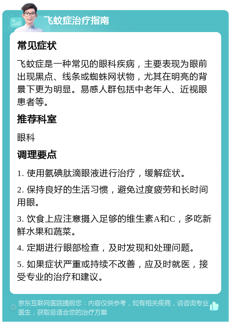 飞蚊症治疗指南 常见症状 飞蚊症是一种常见的眼科疾病，主要表现为眼前出现黑点、线条或蜘蛛网状物，尤其在明亮的背景下更为明显。易感人群包括中老年人、近视眼患者等。 推荐科室 眼科 调理要点 1. 使用氨碘肽滴眼液进行治疗，缓解症状。 2. 保持良好的生活习惯，避免过度疲劳和长时间用眼。 3. 饮食上应注意摄入足够的维生素A和C，多吃新鲜水果和蔬菜。 4. 定期进行眼部检查，及时发现和处理问题。 5. 如果症状严重或持续不改善，应及时就医，接受专业的治疗和建议。