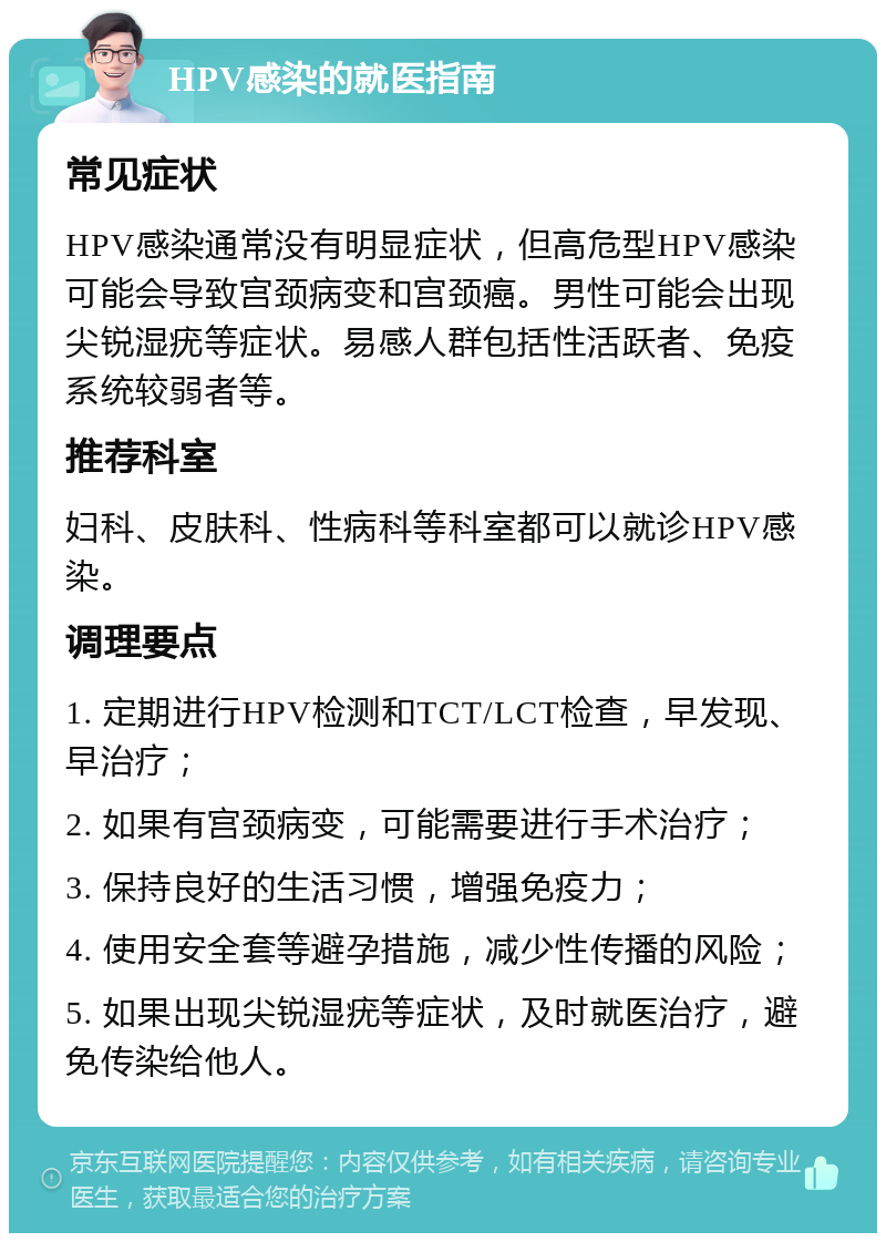 HPV感染的就医指南 常见症状 HPV感染通常没有明显症状，但高危型HPV感染可能会导致宫颈病变和宫颈癌。男性可能会出现尖锐湿疣等症状。易感人群包括性活跃者、免疫系统较弱者等。 推荐科室 妇科、皮肤科、性病科等科室都可以就诊HPV感染。 调理要点 1. 定期进行HPV检测和TCT/LCT检查，早发现、早治疗； 2. 如果有宫颈病变，可能需要进行手术治疗； 3. 保持良好的生活习惯，增强免疫力； 4. 使用安全套等避孕措施，减少性传播的风险； 5. 如果出现尖锐湿疣等症状，及时就医治疗，避免传染给他人。