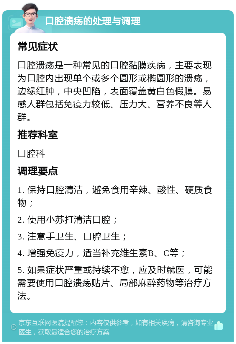 口腔溃疡的处理与调理 常见症状 口腔溃疡是一种常见的口腔黏膜疾病，主要表现为口腔内出现单个或多个圆形或椭圆形的溃疡，边缘红肿，中央凹陷，表面覆盖黄白色假膜。易感人群包括免疫力较低、压力大、营养不良等人群。 推荐科室 口腔科 调理要点 1. 保持口腔清洁，避免食用辛辣、酸性、硬质食物； 2. 使用小苏打清洁口腔； 3. 注意手卫生、口腔卫生； 4. 增强免疫力，适当补充维生素B、C等； 5. 如果症状严重或持续不愈，应及时就医，可能需要使用口腔溃疡贴片、局部麻醉药物等治疗方法。