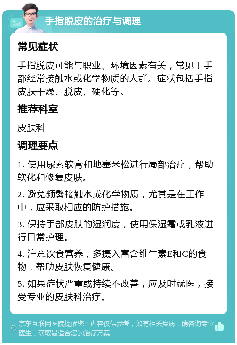 手指脱皮的治疗与调理 常见症状 手指脱皮可能与职业、环境因素有关，常见于手部经常接触水或化学物质的人群。症状包括手指皮肤干燥、脱皮、硬化等。 推荐科室 皮肤科 调理要点 1. 使用尿素软膏和地塞米松进行局部治疗，帮助软化和修复皮肤。 2. 避免频繁接触水或化学物质，尤其是在工作中，应采取相应的防护措施。 3. 保持手部皮肤的湿润度，使用保湿霜或乳液进行日常护理。 4. 注意饮食营养，多摄入富含维生素E和C的食物，帮助皮肤恢复健康。 5. 如果症状严重或持续不改善，应及时就医，接受专业的皮肤科治疗。