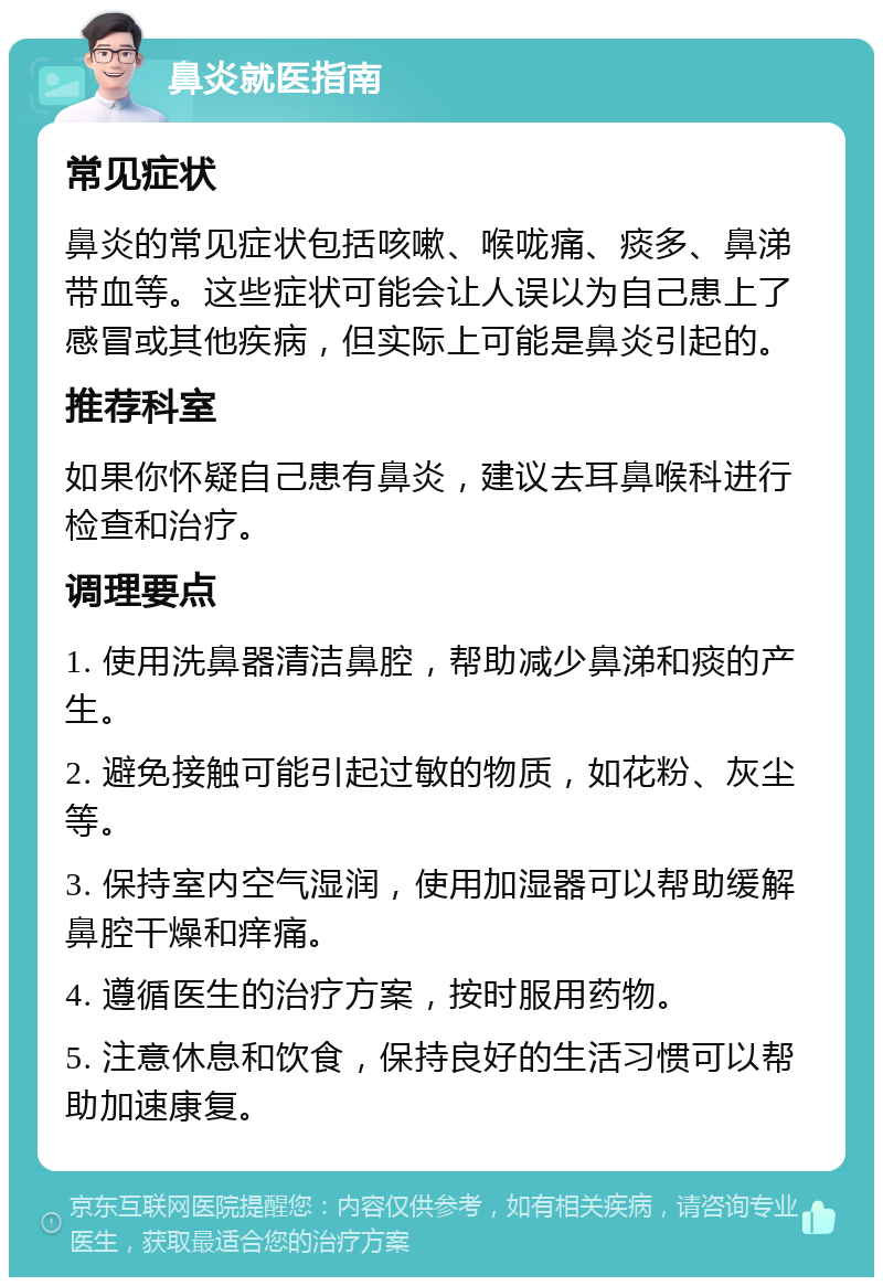 鼻炎就医指南 常见症状 鼻炎的常见症状包括咳嗽、喉咙痛、痰多、鼻涕带血等。这些症状可能会让人误以为自己患上了感冒或其他疾病，但实际上可能是鼻炎引起的。 推荐科室 如果你怀疑自己患有鼻炎，建议去耳鼻喉科进行检查和治疗。 调理要点 1. 使用洗鼻器清洁鼻腔，帮助减少鼻涕和痰的产生。 2. 避免接触可能引起过敏的物质，如花粉、灰尘等。 3. 保持室内空气湿润，使用加湿器可以帮助缓解鼻腔干燥和痒痛。 4. 遵循医生的治疗方案，按时服用药物。 5. 注意休息和饮食，保持良好的生活习惯可以帮助加速康复。