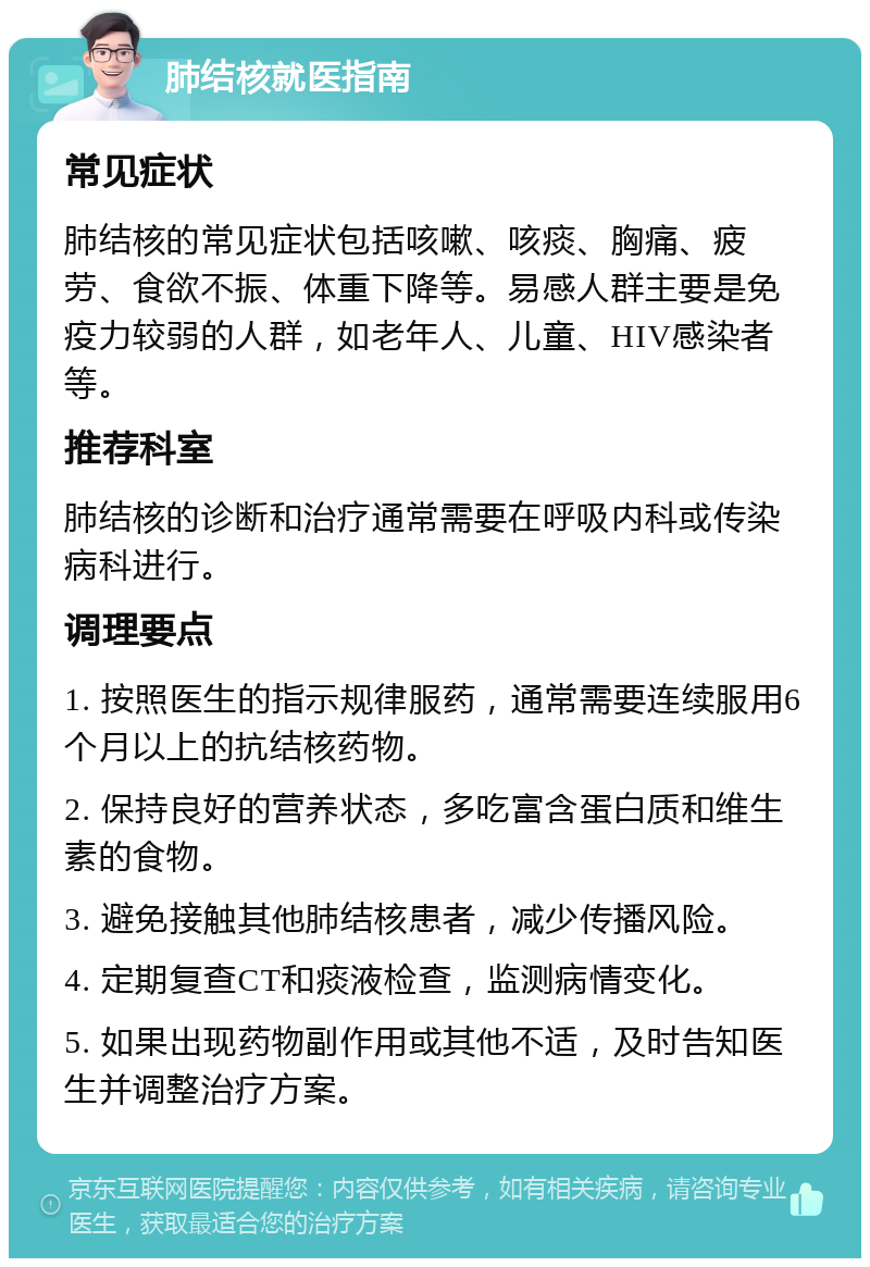 肺结核就医指南 常见症状 肺结核的常见症状包括咳嗽、咳痰、胸痛、疲劳、食欲不振、体重下降等。易感人群主要是免疫力较弱的人群，如老年人、儿童、HIV感染者等。 推荐科室 肺结核的诊断和治疗通常需要在呼吸内科或传染病科进行。 调理要点 1. 按照医生的指示规律服药，通常需要连续服用6个月以上的抗结核药物。 2. 保持良好的营养状态，多吃富含蛋白质和维生素的食物。 3. 避免接触其他肺结核患者，减少传播风险。 4. 定期复查CT和痰液检查，监测病情变化。 5. 如果出现药物副作用或其他不适，及时告知医生并调整治疗方案。