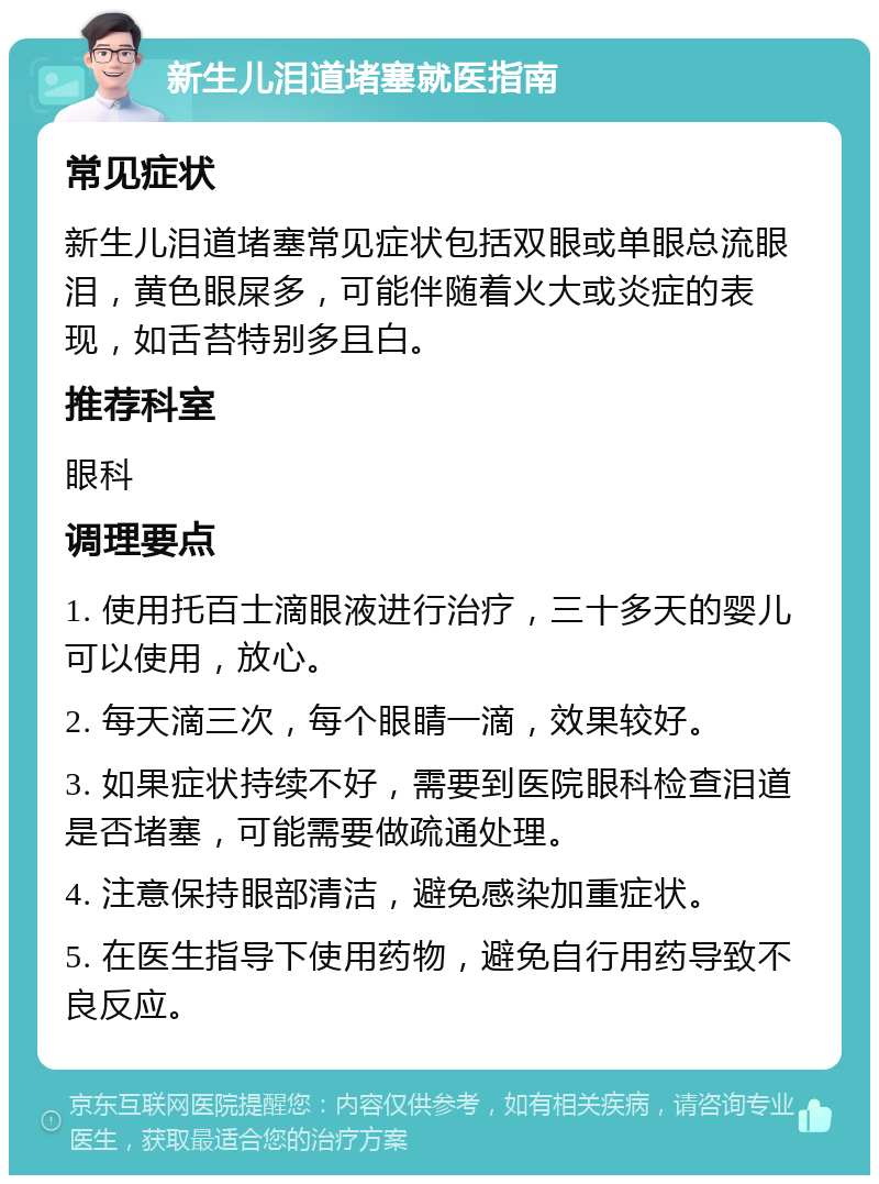 新生儿泪道堵塞就医指南 常见症状 新生儿泪道堵塞常见症状包括双眼或单眼总流眼泪，黄色眼屎多，可能伴随着火大或炎症的表现，如舌苔特别多且白。 推荐科室 眼科 调理要点 1. 使用托百士滴眼液进行治疗，三十多天的婴儿可以使用，放心。 2. 每天滴三次，每个眼睛一滴，效果较好。 3. 如果症状持续不好，需要到医院眼科检查泪道是否堵塞，可能需要做疏通处理。 4. 注意保持眼部清洁，避免感染加重症状。 5. 在医生指导下使用药物，避免自行用药导致不良反应。