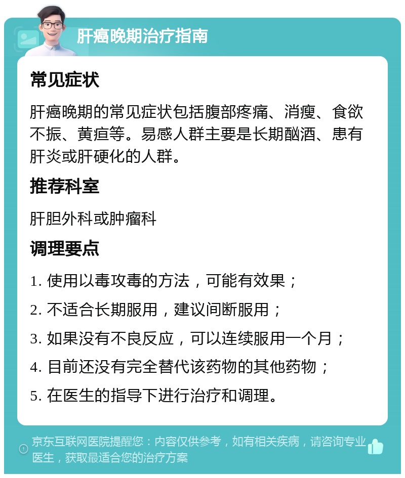 肝癌晚期治疗指南 常见症状 肝癌晚期的常见症状包括腹部疼痛、消瘦、食欲不振、黄疸等。易感人群主要是长期酗酒、患有肝炎或肝硬化的人群。 推荐科室 肝胆外科或肿瘤科 调理要点 1. 使用以毒攻毒的方法，可能有效果； 2. 不适合长期服用，建议间断服用； 3. 如果没有不良反应，可以连续服用一个月； 4. 目前还没有完全替代该药物的其他药物； 5. 在医生的指导下进行治疗和调理。