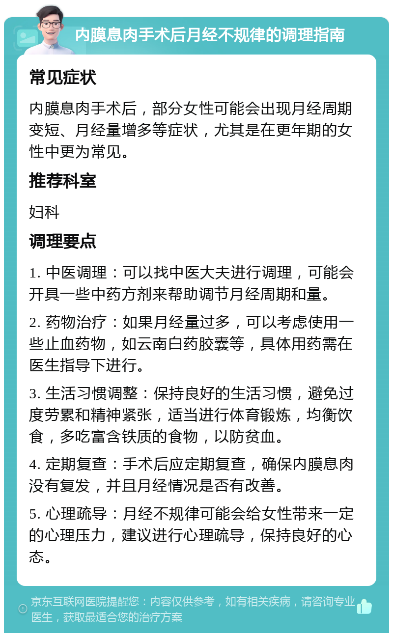 内膜息肉手术后月经不规律的调理指南 常见症状 内膜息肉手术后，部分女性可能会出现月经周期变短、月经量增多等症状，尤其是在更年期的女性中更为常见。 推荐科室 妇科 调理要点 1. 中医调理：可以找中医大夫进行调理，可能会开具一些中药方剂来帮助调节月经周期和量。 2. 药物治疗：如果月经量过多，可以考虑使用一些止血药物，如云南白药胶囊等，具体用药需在医生指导下进行。 3. 生活习惯调整：保持良好的生活习惯，避免过度劳累和精神紧张，适当进行体育锻炼，均衡饮食，多吃富含铁质的食物，以防贫血。 4. 定期复查：手术后应定期复查，确保内膜息肉没有复发，并且月经情况是否有改善。 5. 心理疏导：月经不规律可能会给女性带来一定的心理压力，建议进行心理疏导，保持良好的心态。