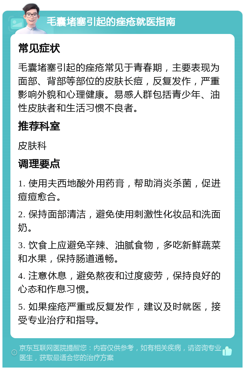 毛囊堵塞引起的痤疮就医指南 常见症状 毛囊堵塞引起的痤疮常见于青春期，主要表现为面部、背部等部位的皮肤长痘，反复发作，严重影响外貌和心理健康。易感人群包括青少年、油性皮肤者和生活习惯不良者。 推荐科室 皮肤科 调理要点 1. 使用夫西地酸外用药膏，帮助消炎杀菌，促进痘痘愈合。 2. 保持面部清洁，避免使用刺激性化妆品和洗面奶。 3. 饮食上应避免辛辣、油腻食物，多吃新鲜蔬菜和水果，保持肠道通畅。 4. 注意休息，避免熬夜和过度疲劳，保持良好的心态和作息习惯。 5. 如果痤疮严重或反复发作，建议及时就医，接受专业治疗和指导。