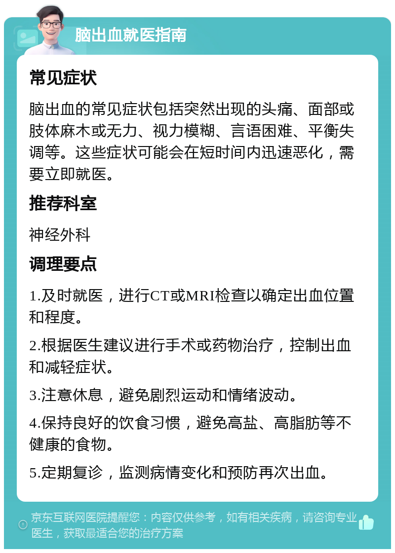 脑出血就医指南 常见症状 脑出血的常见症状包括突然出现的头痛、面部或肢体麻木或无力、视力模糊、言语困难、平衡失调等。这些症状可能会在短时间内迅速恶化，需要立即就医。 推荐科室 神经外科 调理要点 1.及时就医，进行CT或MRI检查以确定出血位置和程度。 2.根据医生建议进行手术或药物治疗，控制出血和减轻症状。 3.注意休息，避免剧烈运动和情绪波动。 4.保持良好的饮食习惯，避免高盐、高脂肪等不健康的食物。 5.定期复诊，监测病情变化和预防再次出血。