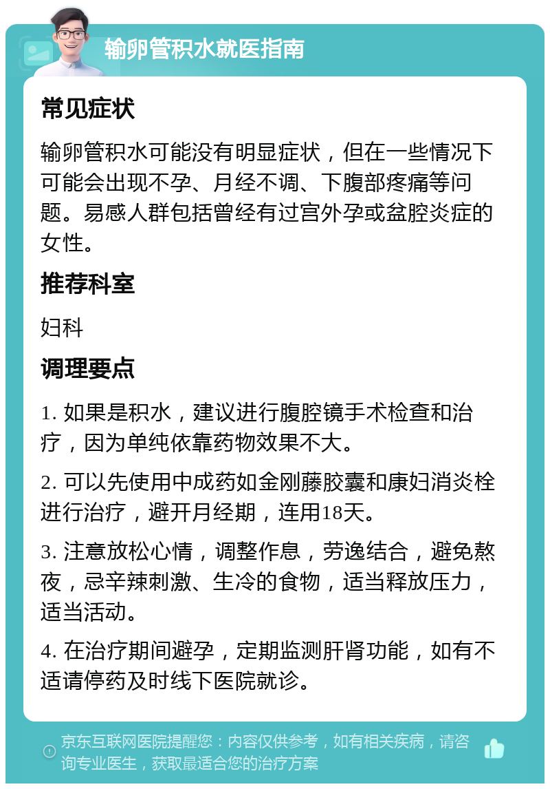 输卵管积水就医指南 常见症状 输卵管积水可能没有明显症状，但在一些情况下可能会出现不孕、月经不调、下腹部疼痛等问题。易感人群包括曾经有过宫外孕或盆腔炎症的女性。 推荐科室 妇科 调理要点 1. 如果是积水，建议进行腹腔镜手术检查和治疗，因为单纯依靠药物效果不大。 2. 可以先使用中成药如金刚藤胶囊和康妇消炎栓进行治疗，避开月经期，连用18天。 3. 注意放松心情，调整作息，劳逸结合，避免熬夜，忌辛辣刺激、生冷的食物，适当释放压力，适当活动。 4. 在治疗期间避孕，定期监测肝肾功能，如有不适请停药及时线下医院就诊。