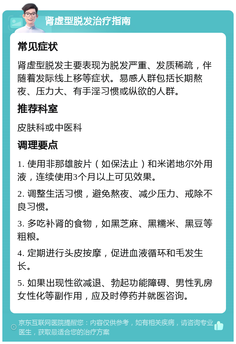 肾虚型脱发治疗指南 常见症状 肾虚型脱发主要表现为脱发严重、发质稀疏，伴随着发际线上移等症状。易感人群包括长期熬夜、压力大、有手淫习惯或纵欲的人群。 推荐科室 皮肤科或中医科 调理要点 1. 使用非那雄胺片（如保法止）和米诺地尔外用液，连续使用3个月以上可见效果。 2. 调整生活习惯，避免熬夜、减少压力、戒除不良习惯。 3. 多吃补肾的食物，如黑芝麻、黑糯米、黑豆等粗粮。 4. 定期进行头皮按摩，促进血液循环和毛发生长。 5. 如果出现性欲减退、勃起功能障碍、男性乳房女性化等副作用，应及时停药并就医咨询。