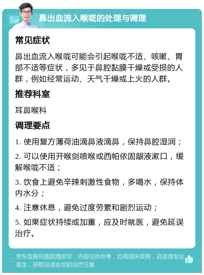 鼻出血流入喉咙的处理与调理 常见症状 鼻出血流入喉咙可能会引起喉咙不适、咳嗽、胃部不适等症状，多见于鼻腔黏膜干燥或受损的人群，例如经常运动、天气干燥或上火的人群。 推荐科室 耳鼻喉科 调理要点 1. 使用复方薄荷油滴鼻液滴鼻，保持鼻腔湿润； 2. 可以使用开喉剑喷喉或西帕依固龈液漱口，缓解喉咙不适； 3. 饮食上避免辛辣刺激性食物，多喝水，保持体内水分； 4. 注意休息，避免过度劳累和剧烈运动； 5. 如果症状持续或加重，应及时就医，避免延误治疗。