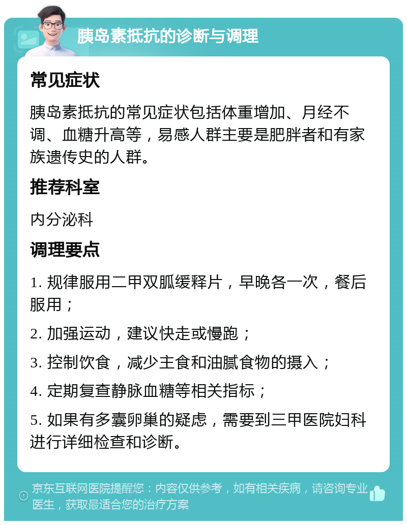 胰岛素抵抗的诊断与调理 常见症状 胰岛素抵抗的常见症状包括体重增加、月经不调、血糖升高等，易感人群主要是肥胖者和有家族遗传史的人群。 推荐科室 内分泌科 调理要点 1. 规律服用二甲双胍缓释片，早晚各一次，餐后服用； 2. 加强运动，建议快走或慢跑； 3. 控制饮食，减少主食和油腻食物的摄入； 4. 定期复查静脉血糖等相关指标； 5. 如果有多囊卵巢的疑虑，需要到三甲医院妇科进行详细检查和诊断。