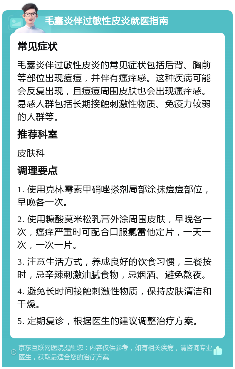 毛囊炎伴过敏性皮炎就医指南 常见症状 毛囊炎伴过敏性皮炎的常见症状包括后背、胸前等部位出现痘痘，并伴有瘙痒感。这种疾病可能会反复出现，且痘痘周围皮肤也会出现瘙痒感。易感人群包括长期接触刺激性物质、免疫力较弱的人群等。 推荐科室 皮肤科 调理要点 1. 使用克林霉素甲硝唑搽剂局部涂抹痘痘部位，早晚各一次。 2. 使用糠酸莫米松乳膏外涂周围皮肤，早晚各一次，瘙痒严重时可配合口服氯雷他定片，一天一次，一次一片。 3. 注意生活方式，养成良好的饮食习惯，三餐按时，忌辛辣刺激油腻食物，忌烟酒、避免熬夜。 4. 避免长时间接触刺激性物质，保持皮肤清洁和干燥。 5. 定期复诊，根据医生的建议调整治疗方案。