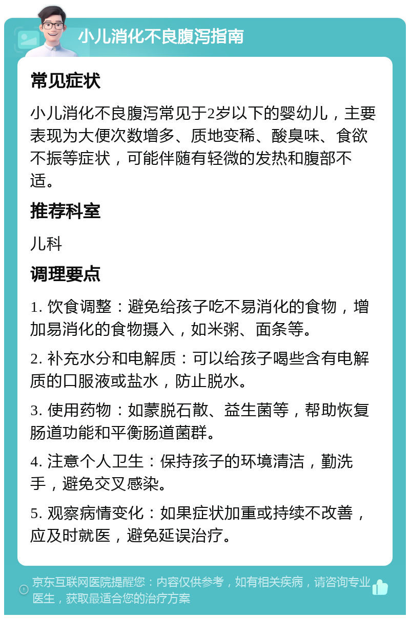 小儿消化不良腹泻指南 常见症状 小儿消化不良腹泻常见于2岁以下的婴幼儿，主要表现为大便次数增多、质地变稀、酸臭味、食欲不振等症状，可能伴随有轻微的发热和腹部不适。 推荐科室 儿科 调理要点 1. 饮食调整：避免给孩子吃不易消化的食物，增加易消化的食物摄入，如米粥、面条等。 2. 补充水分和电解质：可以给孩子喝些含有电解质的口服液或盐水，防止脱水。 3. 使用药物：如蒙脱石散、益生菌等，帮助恢复肠道功能和平衡肠道菌群。 4. 注意个人卫生：保持孩子的环境清洁，勤洗手，避免交叉感染。 5. 观察病情变化：如果症状加重或持续不改善，应及时就医，避免延误治疗。