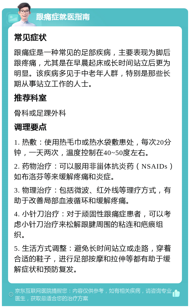 跟痛症就医指南 常见症状 跟痛症是一种常见的足部疾病，主要表现为脚后跟疼痛，尤其是在早晨起床或长时间站立后更为明显。该疾病多见于中老年人群，特别是那些长期从事站立工作的人士。 推荐科室 骨科或足踝外科 调理要点 1. 热敷：使用热毛巾或热水袋敷患处，每次20分钟，一天两次，温度控制在40~50度左右。 2. 药物治疗：可以服用非甾体抗炎药（NSAIDs）如布洛芬等来缓解疼痛和炎症。 3. 物理治疗：包括微波、红外线等理疗方式，有助于改善局部血液循环和缓解疼痛。 4. 小针刀治疗：对于顽固性跟痛症患者，可以考虑小针刀治疗来松解跟腱周围的粘连和疤痕组织。 5. 生活方式调整：避免长时间站立或走路，穿着合适的鞋子，进行足部按摩和拉伸等都有助于缓解症状和预防复发。