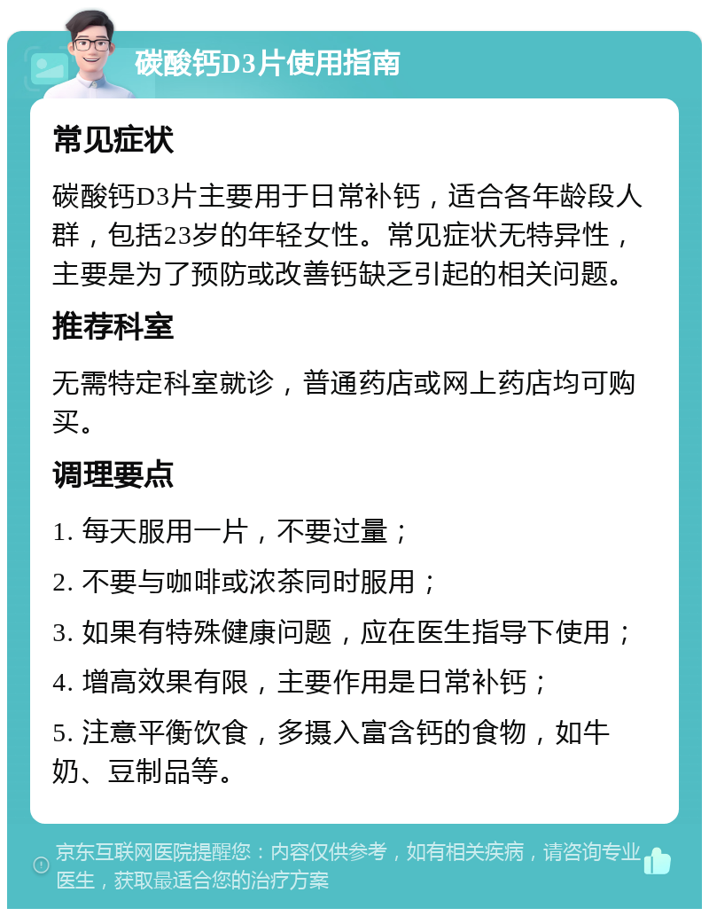 碳酸钙D3片使用指南 常见症状 碳酸钙D3片主要用于日常补钙，适合各年龄段人群，包括23岁的年轻女性。常见症状无特异性，主要是为了预防或改善钙缺乏引起的相关问题。 推荐科室 无需特定科室就诊，普通药店或网上药店均可购买。 调理要点 1. 每天服用一片，不要过量； 2. 不要与咖啡或浓茶同时服用； 3. 如果有特殊健康问题，应在医生指导下使用； 4. 增高效果有限，主要作用是日常补钙； 5. 注意平衡饮食，多摄入富含钙的食物，如牛奶、豆制品等。