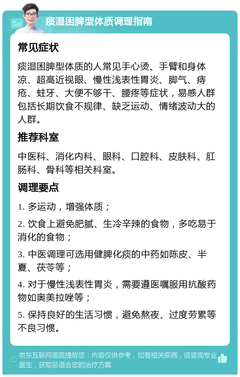 痰湿困脾型体质调理指南 常见症状 痰湿困脾型体质的人常见手心烫、手臂和身体凉、超高近视眼、慢性浅表性胃炎、脚气、痔疮、蛀牙、大便不够干、腰疼等症状，易感人群包括长期饮食不规律、缺乏运动、情绪波动大的人群。 推荐科室 中医科、消化内科、眼科、口腔科、皮肤科、肛肠科、骨科等相关科室。 调理要点 1. 多运动，增强体质； 2. 饮食上避免肥腻、生冷辛辣的食物，多吃易于消化的食物； 3. 中医调理可选用健脾化痰的中药如陈皮、半夏、茯苓等； 4. 对于慢性浅表性胃炎，需要遵医嘱服用抗酸药物如奥美拉唑等； 5. 保持良好的生活习惯，避免熬夜、过度劳累等不良习惯。