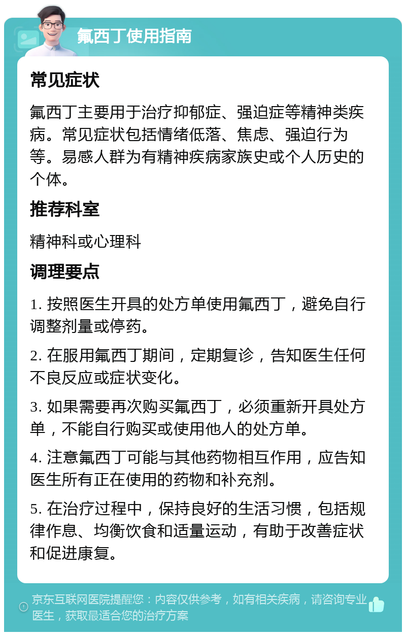 氟西丁使用指南 常见症状 氟西丁主要用于治疗抑郁症、强迫症等精神类疾病。常见症状包括情绪低落、焦虑、强迫行为等。易感人群为有精神疾病家族史或个人历史的个体。 推荐科室 精神科或心理科 调理要点 1. 按照医生开具的处方单使用氟西丁，避免自行调整剂量或停药。 2. 在服用氟西丁期间，定期复诊，告知医生任何不良反应或症状变化。 3. 如果需要再次购买氟西丁，必须重新开具处方单，不能自行购买或使用他人的处方单。 4. 注意氟西丁可能与其他药物相互作用，应告知医生所有正在使用的药物和补充剂。 5. 在治疗过程中，保持良好的生活习惯，包括规律作息、均衡饮食和适量运动，有助于改善症状和促进康复。