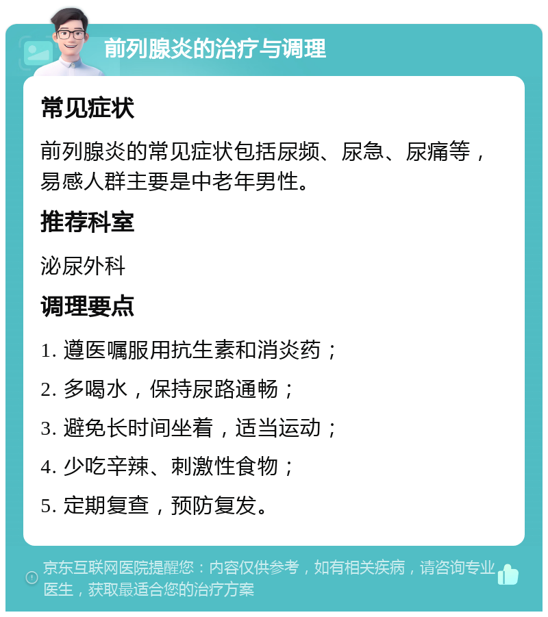 前列腺炎的治疗与调理 常见症状 前列腺炎的常见症状包括尿频、尿急、尿痛等，易感人群主要是中老年男性。 推荐科室 泌尿外科 调理要点 1. 遵医嘱服用抗生素和消炎药； 2. 多喝水，保持尿路通畅； 3. 避免长时间坐着，适当运动； 4. 少吃辛辣、刺激性食物； 5. 定期复查，预防复发。