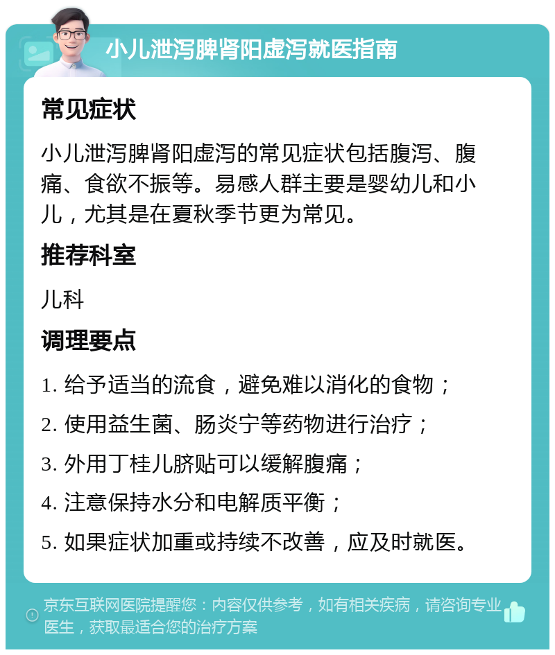 小儿泄泻脾肾阳虚泻就医指南 常见症状 小儿泄泻脾肾阳虚泻的常见症状包括腹泻、腹痛、食欲不振等。易感人群主要是婴幼儿和小儿，尤其是在夏秋季节更为常见。 推荐科室 儿科 调理要点 1. 给予适当的流食，避免难以消化的食物； 2. 使用益生菌、肠炎宁等药物进行治疗； 3. 外用丁桂儿脐贴可以缓解腹痛； 4. 注意保持水分和电解质平衡； 5. 如果症状加重或持续不改善，应及时就医。