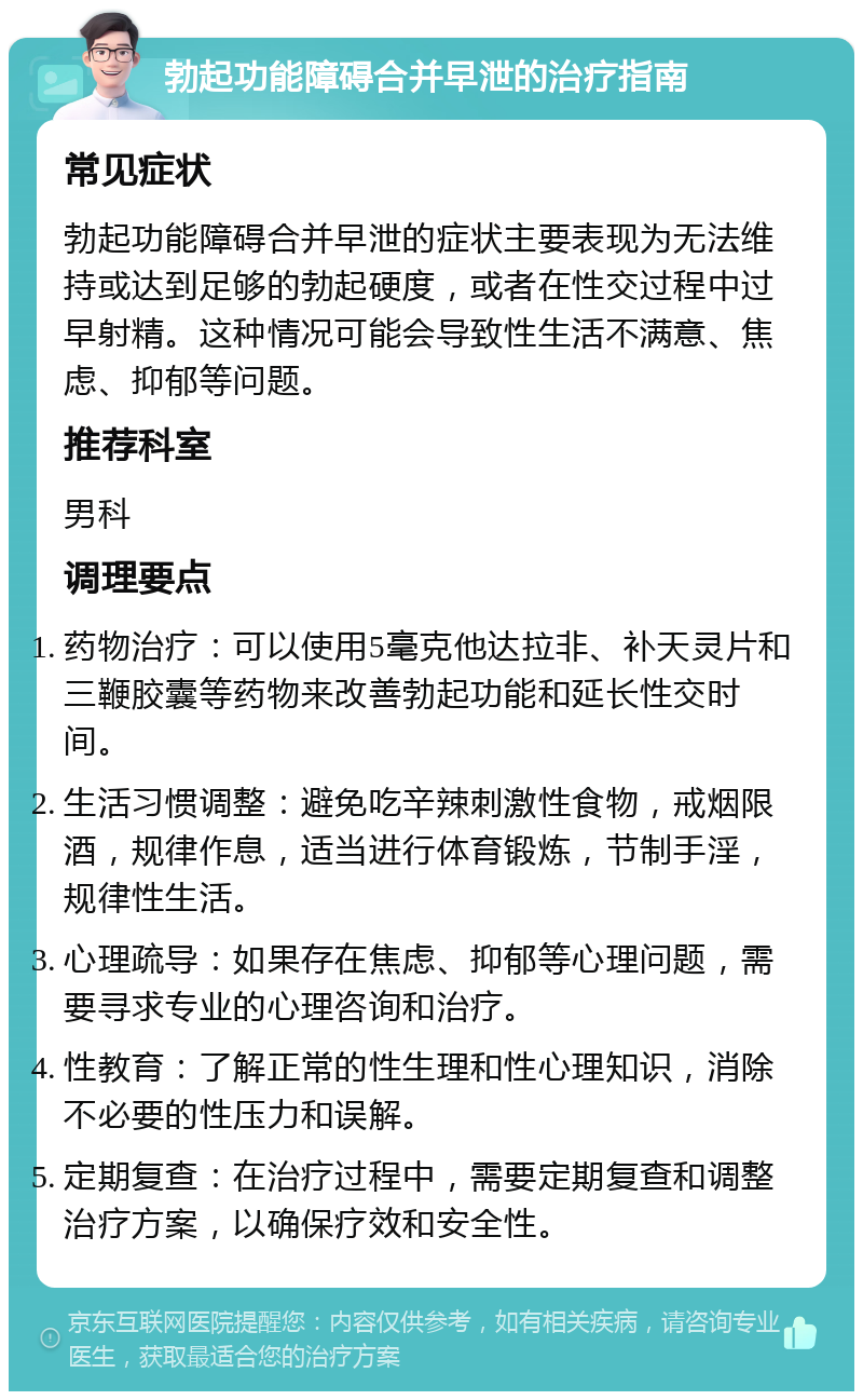 勃起功能障碍合并早泄的治疗指南 常见症状 勃起功能障碍合并早泄的症状主要表现为无法维持或达到足够的勃起硬度，或者在性交过程中过早射精。这种情况可能会导致性生活不满意、焦虑、抑郁等问题。 推荐科室 男科 调理要点 药物治疗：可以使用5毫克他达拉非、补天灵片和三鞭胶囊等药物来改善勃起功能和延长性交时间。 生活习惯调整：避免吃辛辣刺激性食物，戒烟限酒，规律作息，适当进行体育锻炼，节制手淫，规律性生活。 心理疏导：如果存在焦虑、抑郁等心理问题，需要寻求专业的心理咨询和治疗。 性教育：了解正常的性生理和性心理知识，消除不必要的性压力和误解。 定期复查：在治疗过程中，需要定期复查和调整治疗方案，以确保疗效和安全性。