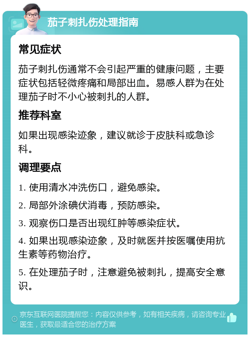 茄子刺扎伤处理指南 常见症状 茄子刺扎伤通常不会引起严重的健康问题，主要症状包括轻微疼痛和局部出血。易感人群为在处理茄子时不小心被刺扎的人群。 推荐科室 如果出现感染迹象，建议就诊于皮肤科或急诊科。 调理要点 1. 使用清水冲洗伤口，避免感染。 2. 局部外涂碘伏消毒，预防感染。 3. 观察伤口是否出现红肿等感染症状。 4. 如果出现感染迹象，及时就医并按医嘱使用抗生素等药物治疗。 5. 在处理茄子时，注意避免被刺扎，提高安全意识。