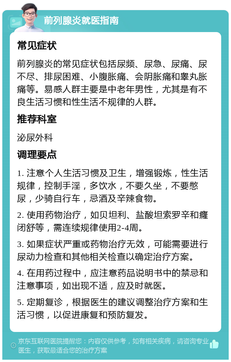 前列腺炎就医指南 常见症状 前列腺炎的常见症状包括尿频、尿急、尿痛、尿不尽、排尿困难、小腹胀痛、会阴胀痛和睾丸胀痛等。易感人群主要是中老年男性，尤其是有不良生活习惯和性生活不规律的人群。 推荐科室 泌尿外科 调理要点 1. 注意个人生活习惯及卫生，增强锻炼，性生活规律，控制手淫，多饮水，不要久坐，不要憋尿，少骑自行车，忌酒及辛辣食物。 2. 使用药物治疗，如贝坦利、盐酸坦索罗辛和癃闭舒等，需连续规律使用2-4周。 3. 如果症状严重或药物治疗无效，可能需要进行尿动力检查和其他相关检查以确定治疗方案。 4. 在用药过程中，应注意药品说明书中的禁忌和注意事项，如出现不适，应及时就医。 5. 定期复诊，根据医生的建议调整治疗方案和生活习惯，以促进康复和预防复发。