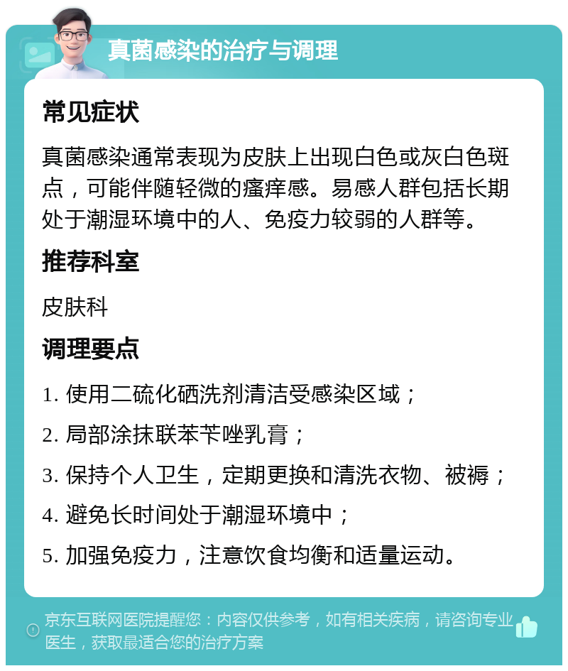 真菌感染的治疗与调理 常见症状 真菌感染通常表现为皮肤上出现白色或灰白色斑点，可能伴随轻微的瘙痒感。易感人群包括长期处于潮湿环境中的人、免疫力较弱的人群等。 推荐科室 皮肤科 调理要点 1. 使用二硫化硒洗剂清洁受感染区域； 2. 局部涂抹联苯苄唑乳膏； 3. 保持个人卫生，定期更换和清洗衣物、被褥； 4. 避免长时间处于潮湿环境中； 5. 加强免疫力，注意饮食均衡和适量运动。